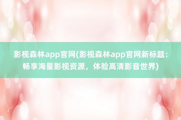 影视森林app官网(影视森林app官网新标题：畅享海量影视资源，体验高清影音世界)