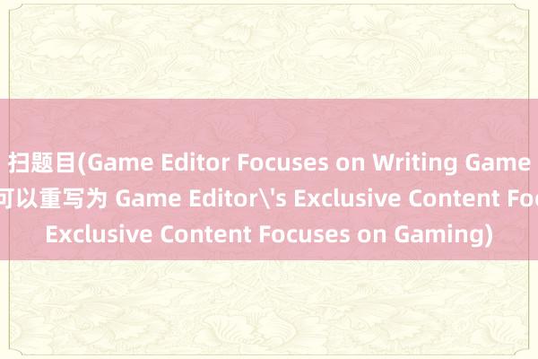 扫题目(Game Editor Focuses on Writing Game-related Articles 可以重写为 Game Editor's Exclusive Content Focuses on Gaming)